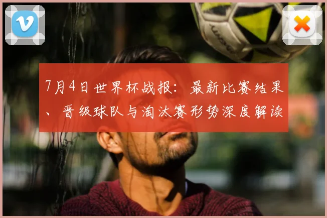 7月4日世界杯战报：最新比赛结果、晋级球队与淘汰赛形势深度解读