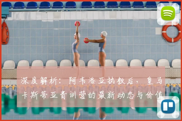 深度解析：阿韦洛亚执教后，皇马卡斯蒂亚青训营的最新动态与价值评估