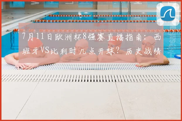 7月11日欧洲杯8强赛直播指南：西班牙VS比利时几点开球？历史战绩、阵容分析与免费观看平台推荐