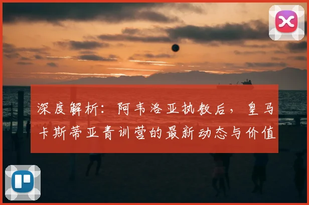 深度解析：阿韦洛亚执教后，皇马卡斯蒂亚青训营的最新动态与价值评估
