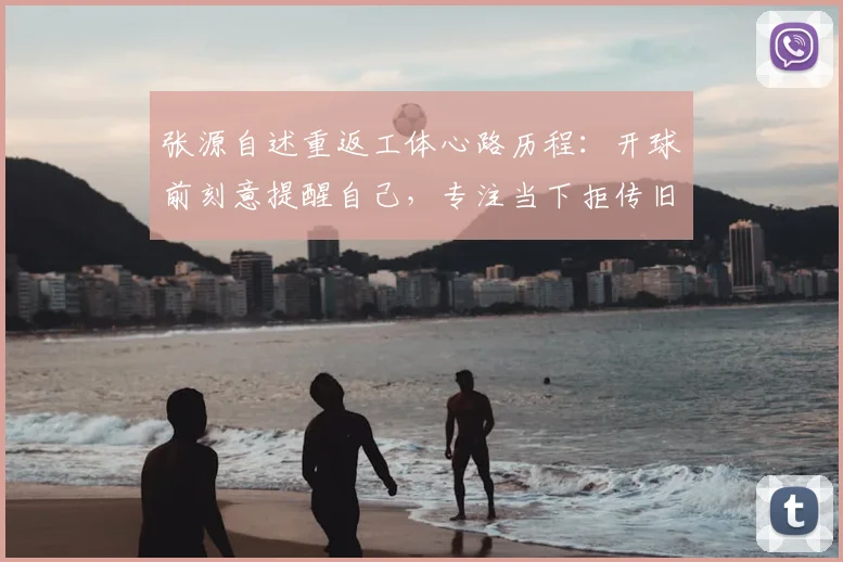 张源自述重返工体心路历程：开球前刻意提醒自己，专注当下拒传旧主